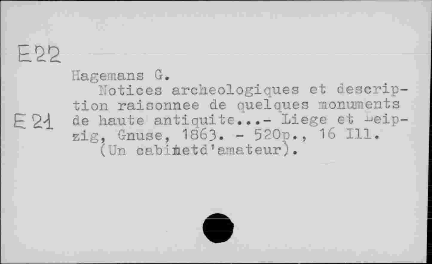 ﻿Е22
Hagemans G.
Notices archéologiques et description raisonnee de quelques monuments de haute antiquité...- Liege et Leipzig, Gnuse, І863. - 520n., 16 Ill.
(Un cabihetd’amateur).